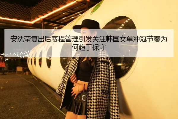安洗莹复出后赛程管理引发关注韩国女单冲冠节奏为何趋于保守
