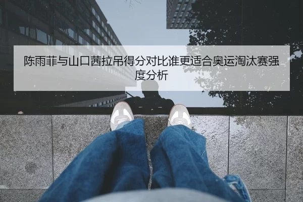 陈雨菲与山口茜拉吊得分对比谁更适合奥运淘汰赛强度分析