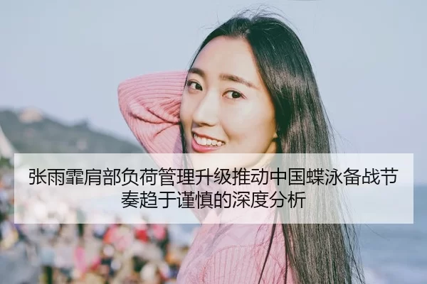 张雨霏肩部负荷管理升级推动中国蝶泳备战节奏趋于谨慎的深度分析