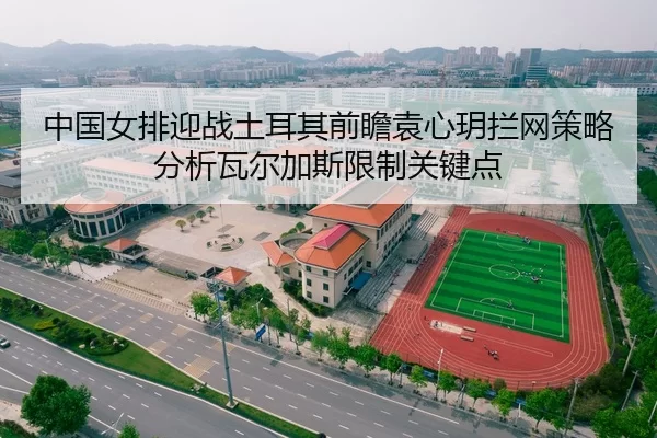 中国女排迎战土耳其前瞻袁心玥拦网策略分析瓦尔加斯限制关键点