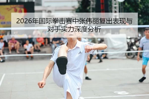 2026年国际拳击赛中张伟丽复出表现与对手实力深度分析
