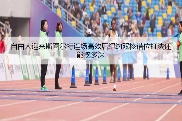 自由人迎来斯图尔特连场高效后纽约双核错位打法还能挖多深