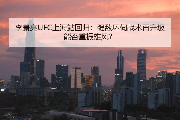 李景亮UFC上海站回归：强敌环伺战术再升级能否重振雄风？