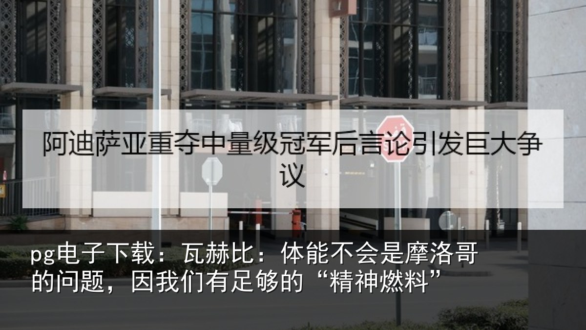 pg电子下载:瓦赫比:体能不会是摩洛哥的问题,因我们有足够的“精神燃料”