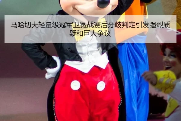 马哈切夫轻量级冠军卫冕战赛后分歧判定引发强烈质疑和巨大争议