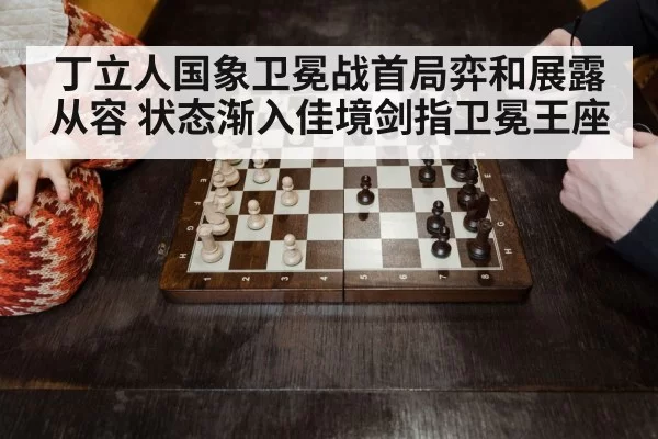 丁立人国象卫冕战首局弈和展露从容 状态渐入佳境剑指卫冕王座