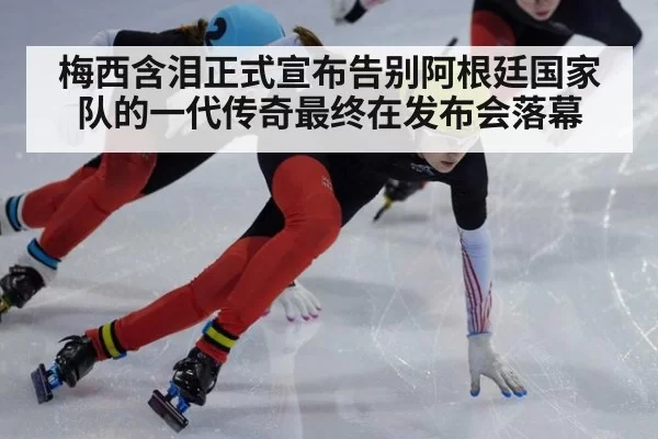 梅西含泪正式宣布告别阿根廷国家队的一代传奇最终在发布会落幕