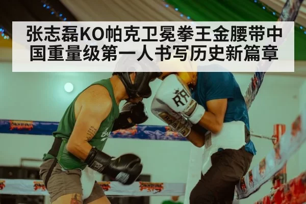 张志磊KO帕克卫冕拳王金腰带中国重量级第一人书写历史新篇章