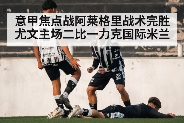 意甲焦点战阿莱格里战术完胜 尤文主场二比一力克国际米兰