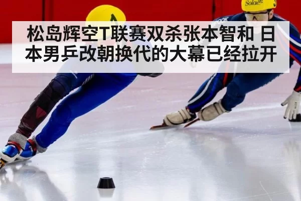 松岛辉空T联赛双杀张本智和 日本男乒改朝换代的大幕已经拉开