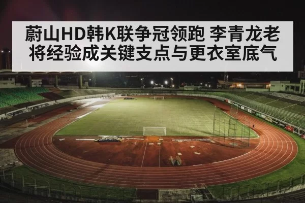 蔚山HD韩K联争冠领跑 李青龙老将经验成关键支点与更衣室底气