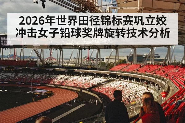 2026年世界田径锦标赛巩立姣冲击女子铅球奖牌旋转技术分析